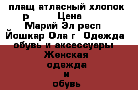 плащ атласный хлопок р46-48 › Цена ­ 800 - Марий Эл респ., Йошкар-Ола г. Одежда, обувь и аксессуары » Женская одежда и обувь   . Марий Эл респ.,Йошкар-Ола г.